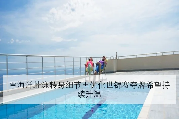 覃海洋蛙泳转身细节再优化世锦赛夺牌希望持续升温
