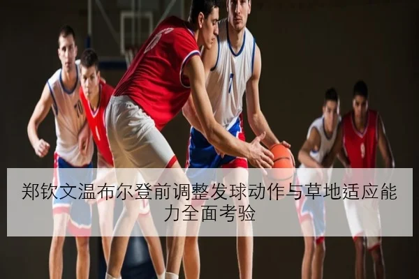 郑钦文温布尔登前调整发球动作与草地适应能力全面考验